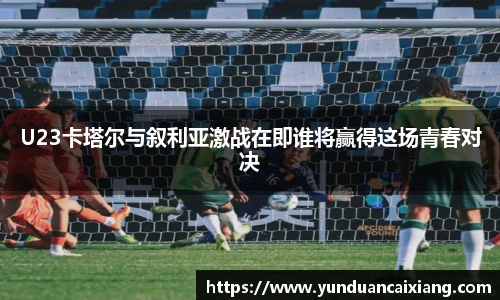 低调看球U23卡塔尔与叙利亚激战在即谁将赢得这场青春对决